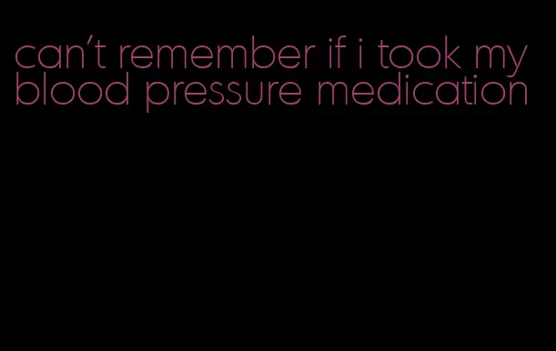 can't remember if i took my blood pressure medication