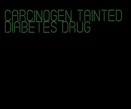 carcinogen tainted diabetes drug