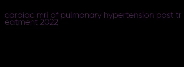 cardiac mri of pulmonary hypertension post treatment 2022