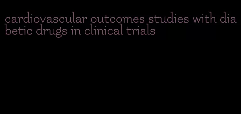 cardiovascular outcomes studies with diabetic drugs in clinical trials