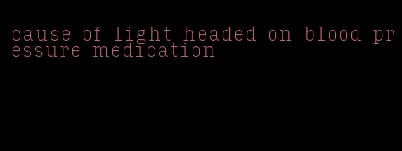 cause of light headed on blood pressure medication