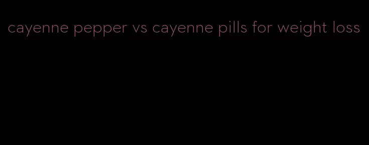 cayenne pepper vs cayenne pills for weight loss