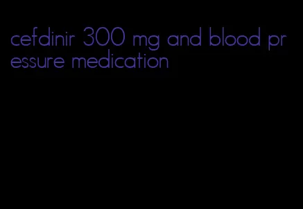 cefdinir 300 mg and blood pressure medication