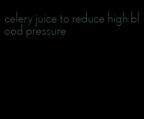 celery juice to reduce high blood pressure