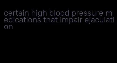 certain high blood pressure medications that impair ejaculation