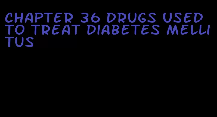 chapter 36 drugs used to treat diabetes mellitus