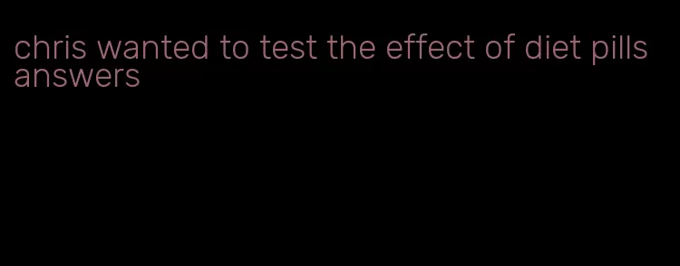 chris wanted to test the effect of diet pills answers