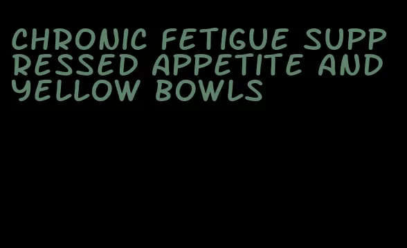 chronic fetigue suppressed appetite and yellow bowls