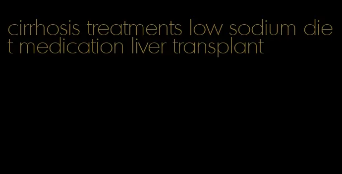 cirrhosis treatments low sodium diet medication liver transplant