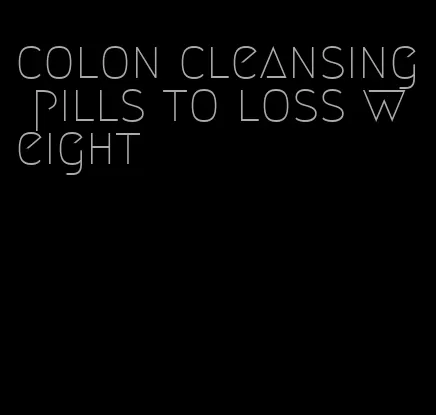 colon cleansing pills to loss weight