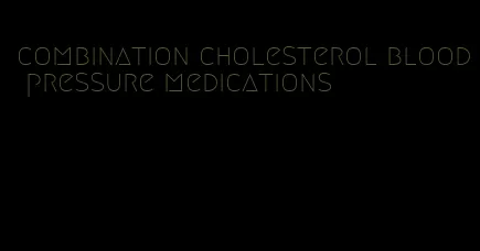 combination cholesterol blood pressure medications