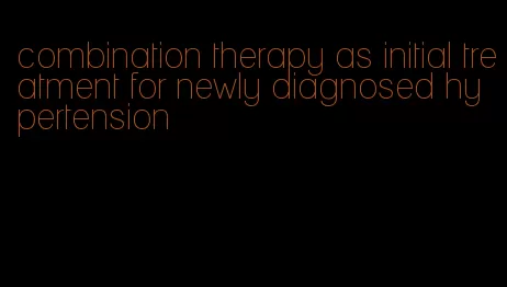 combination therapy as initial treatment for newly diagnosed hypertension