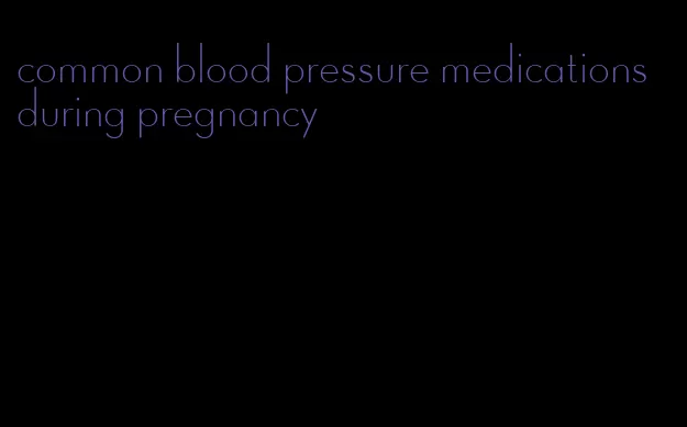 common blood pressure medications during pregnancy