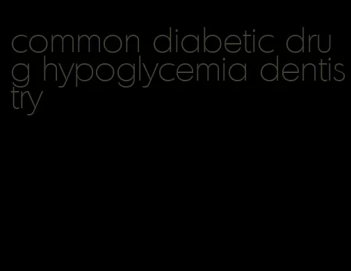 common diabetic drug hypoglycemia dentistry