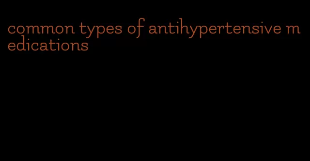 common types of antihypertensive medications