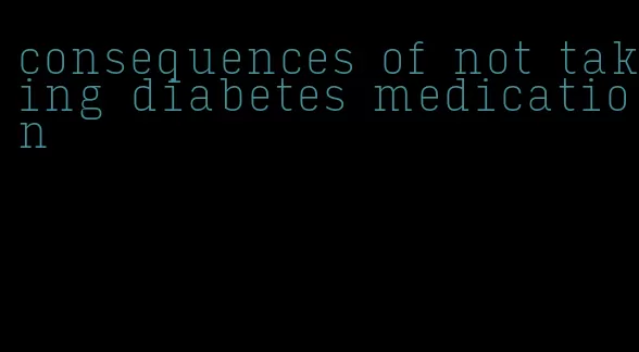 consequences of not taking diabetes medication