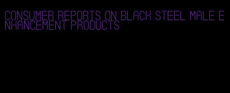 consumer reports on black steel male enhancement products