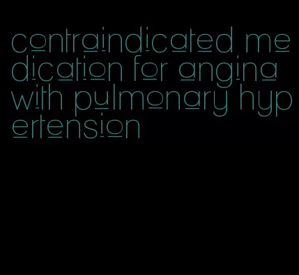 contraindicated medication for angina with pulmonary hypertension