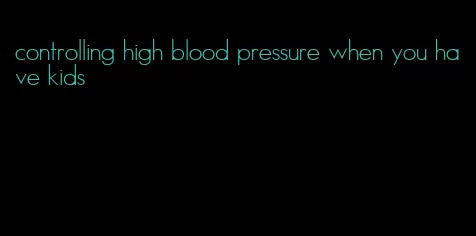 controlling high blood pressure when you have kids