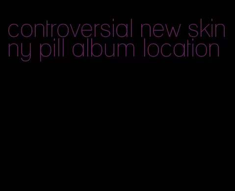 controversial new skinny pill album location