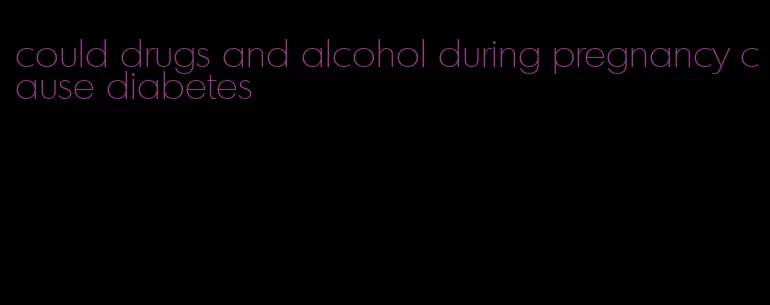 could drugs and alcohol during pregnancy cause diabetes