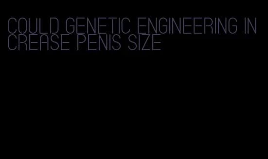 could genetic engineering increase penis size