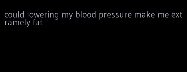 could lowering my blood pressure make me extramely fat