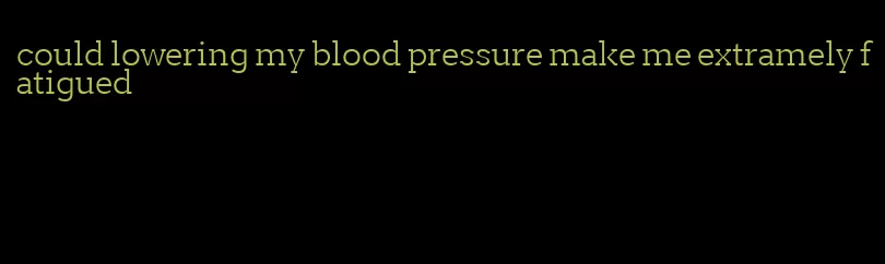 could lowering my blood pressure make me extramely fatigued