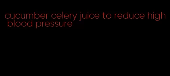 cucumber celery juice to reduce high blood pressure