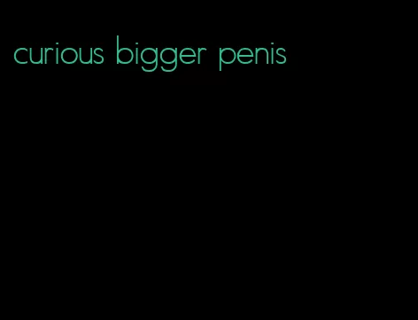 curious bigger penis