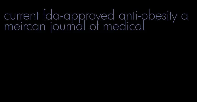 current fda-approved anti-obesity ameircan journal of medical