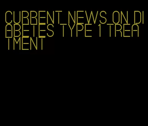 current news on diabetes type 1 treatment