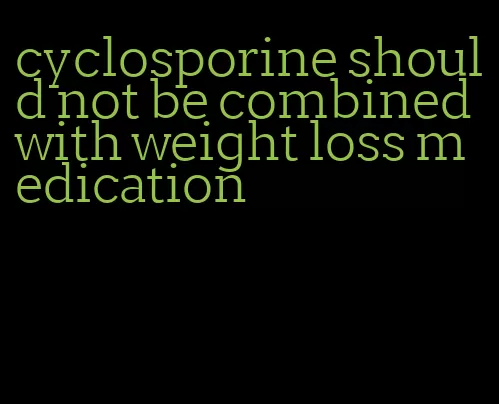 cyclosporine should not be combined with weight loss medication