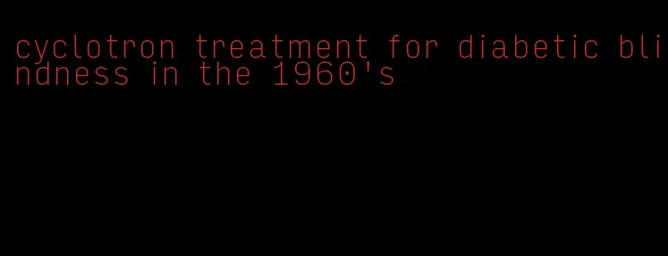 cyclotron treatment for diabetic blindness in the 1960's