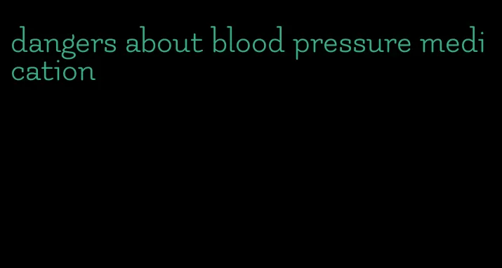 dangers about blood pressure medication