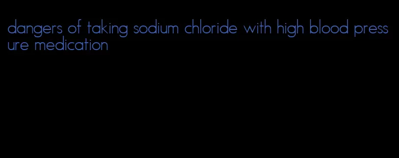 dangers of taking sodium chloride with high blood pressure medication