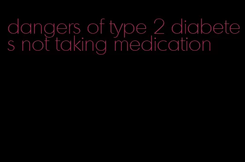 dangers of type 2 diabetes not taking medication