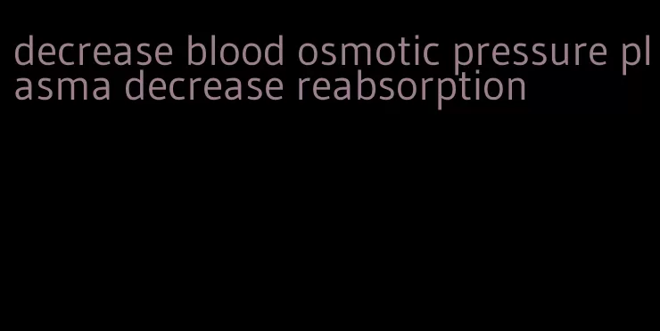 decrease blood osmotic pressure plasma decrease reabsorption