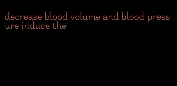 decrease blood volume and blood pressure induce the