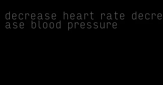 decrease heart rate decrease blood pressure