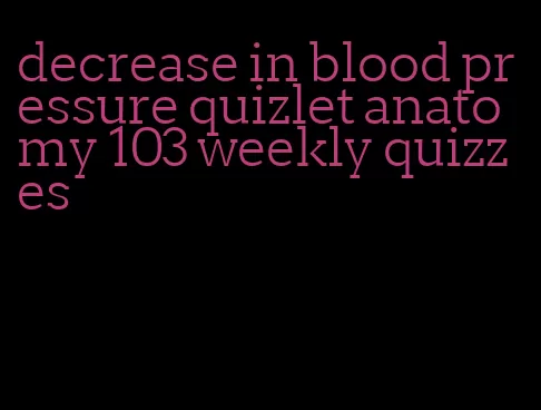 decrease in blood pressure quizlet anatomy 103 weekly quizzes