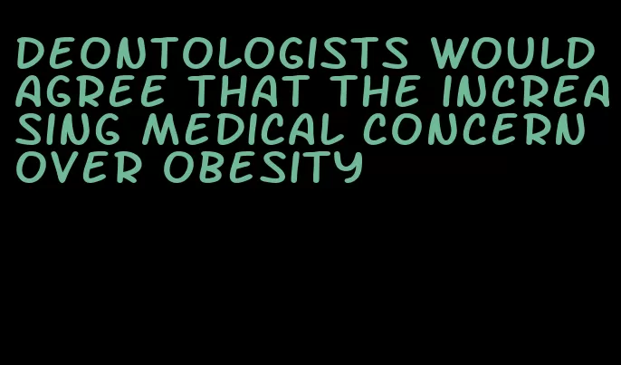 deontologists would agree that the increasing medical concern over obesity