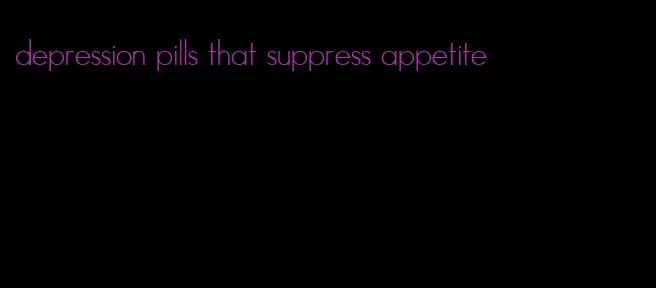 depression pills that suppress appetite