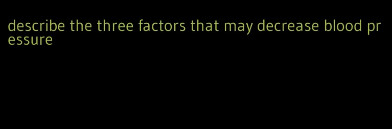 describe the three factors that may decrease blood pressure