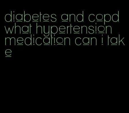 diabetes and copd what hypertension medication can i take