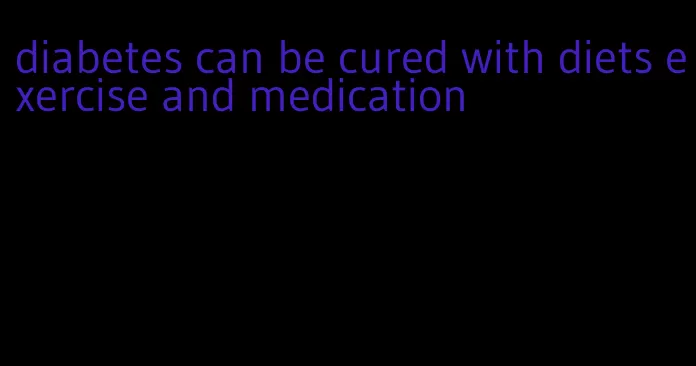 diabetes can be cured with diets exercise and medication