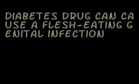 diabetes drug can cause a flesh-eating genital infection