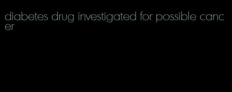diabetes drug investigated for possible cancer
