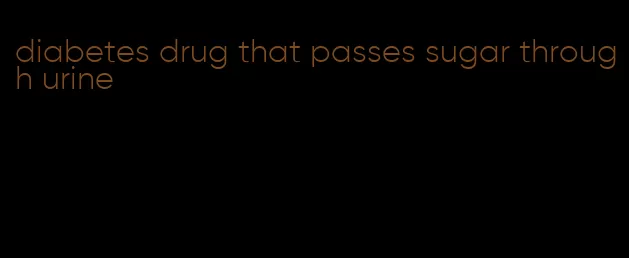 diabetes drug that passes sugar through urine