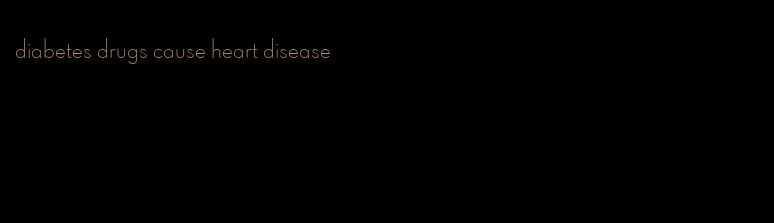 diabetes drugs cause heart disease